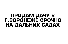 ПРОДАМ ДАЧУ В Г.ВОРОНЕЖЕ СРОЧНО НА ДАЛЬНИХ САДАХ